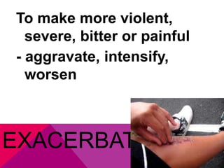 To make more violent, 
severe, bitter or painful 
- aggravate, intensify, 
worsen 
EXACERBATE 
 