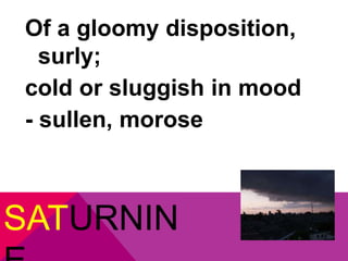 Of a gloomy disposition, 
surly; 
cold or sluggish in mood 
- sullen, morose 
SATURNIN 
E 
