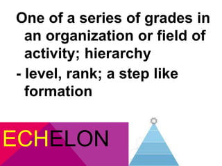 One of a series of grades in 
an organization or field of 
activity; hierarchy 
- level, rank; a step like 
formation 
ECHELON 
 