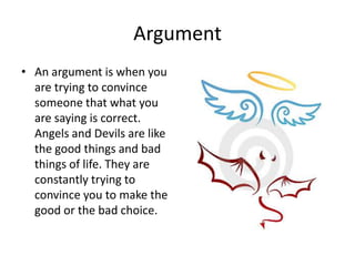 Argument An argument is when you are trying to convince someone that what you are saying is correct. Angels and Devils are like the good things and bad things of life. They are constantly trying to convince you to make the good or the bad choice. 