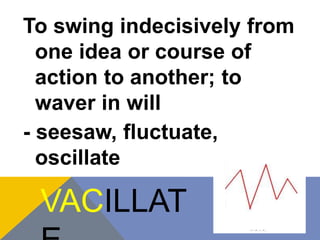To swing indecisively from 
one idea or course of 
action to another; to 
waver in will 
- seesaw, fluctuate, 
oscillate 
VACILLAT 
E 
 