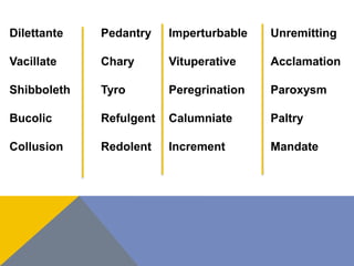 Dilettante 
Vacillate 
Shibboleth 
Bucolic 
Collusion 
Pedantry 
Chary 
Tyro 
Refulgent 
Redolent 
Imperturbable 
Vituperative 
Peregrination 
Calumniate 
Increment 
Unremitting 
Acclamation 
Paroxysm 
Paltry 
Mandate 
 