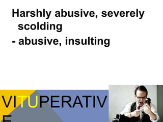 Harshly abusive, severely 
scolding 
- abusive, insulting 
VITUPERATIV 
E 
