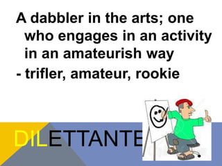 A dabbler in the arts; one 
who engages in an activity 
in an amateurish way 
- trifler, amateur, rookie 
DILETTANTE 
 