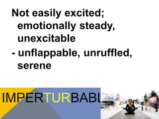 Not easily excited; 
emotionally steady, 
unexcitable 
- unflappable, unruffled, 
serene 
IMPERTURBABLE 
 