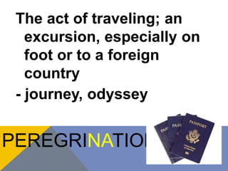 The act of traveling; an 
excursion, especially on 
foot or to a foreign 
country 
- journey, odyssey 
PEREGRINATION 
 