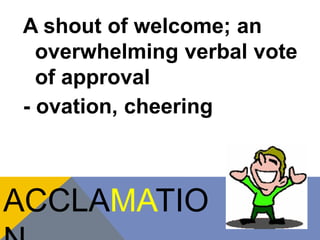 A shout of welcome; an 
overwhelming verbal vote 
of approval 
- ovation, cheering 
ACCLAMATIO 
N 
 