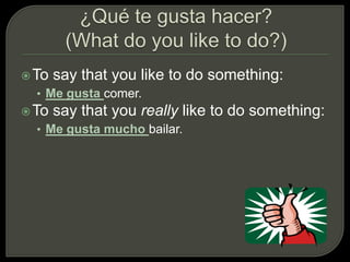 To say that you like to do something:
• Me gusta comer.
To say that you really like to do something:
• Me gusta mucho bailar.