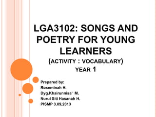 LGA3102: SONGS AND
POETRY FOR YOUNG
LEARNERS
(ACTIVITY : VOCABULARY)
YEAR 1
Prepared by:
Roseminah H.
Dyg.Khairunnisa’ M.
Nurul Siti Hasanah H.
PISMP 3.09,2013
 