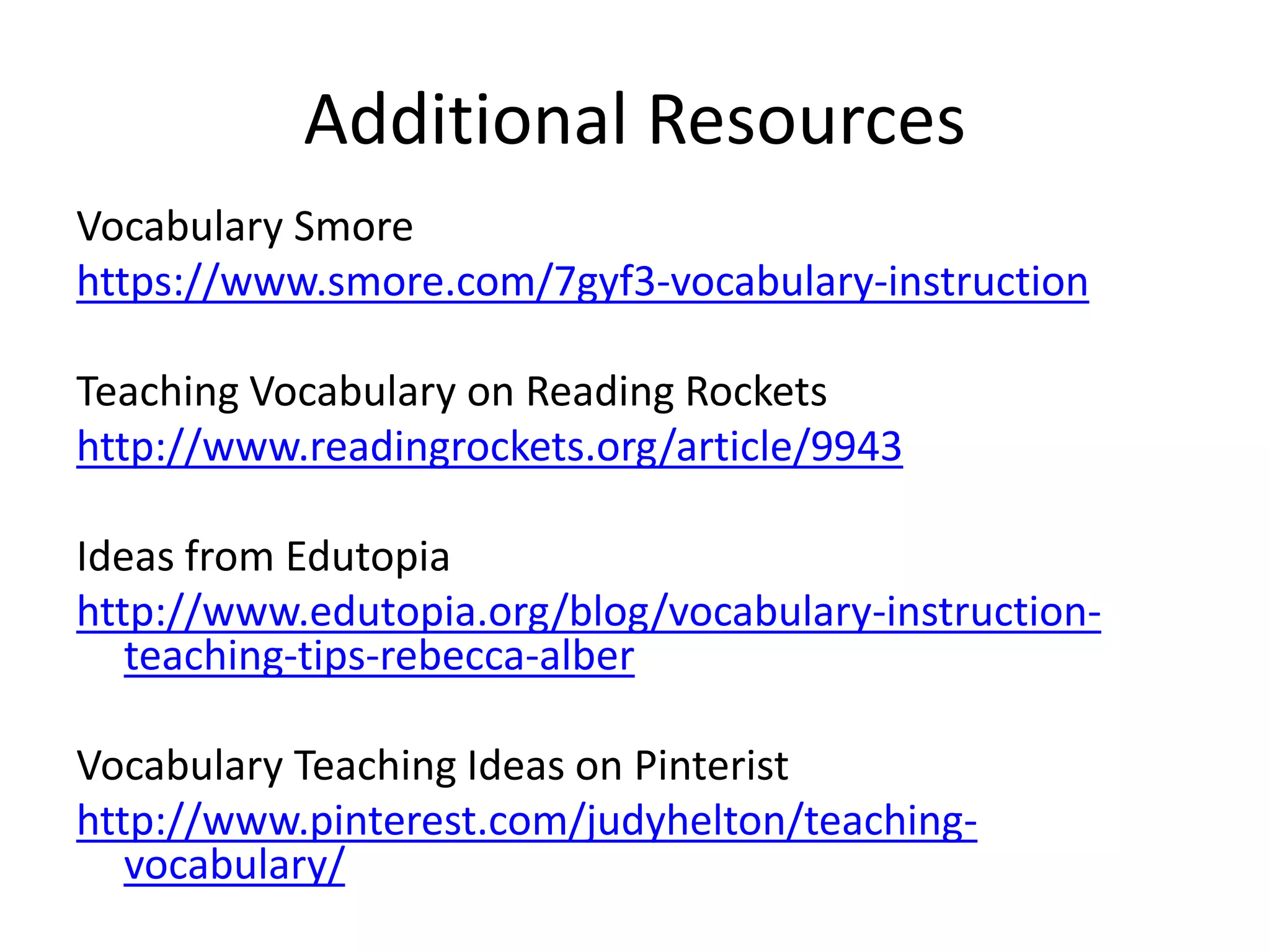 Vocabulary Smore
https://www.smore.com/7gyf3-vocabulary-instruction
Teaching Vocabulary on Reading Rockets
http://www.readingrockets.org/article/9943
Ideas from Edutopia
http://www.edutopia.org/blog/vocabulary-instruction-
teaching-tips-rebecca-alber
Vocabulary Teaching Ideas on Pinterist
http://www.pinterest.com/judyhelton/teaching-
vocabulary/
Additional Resources
 