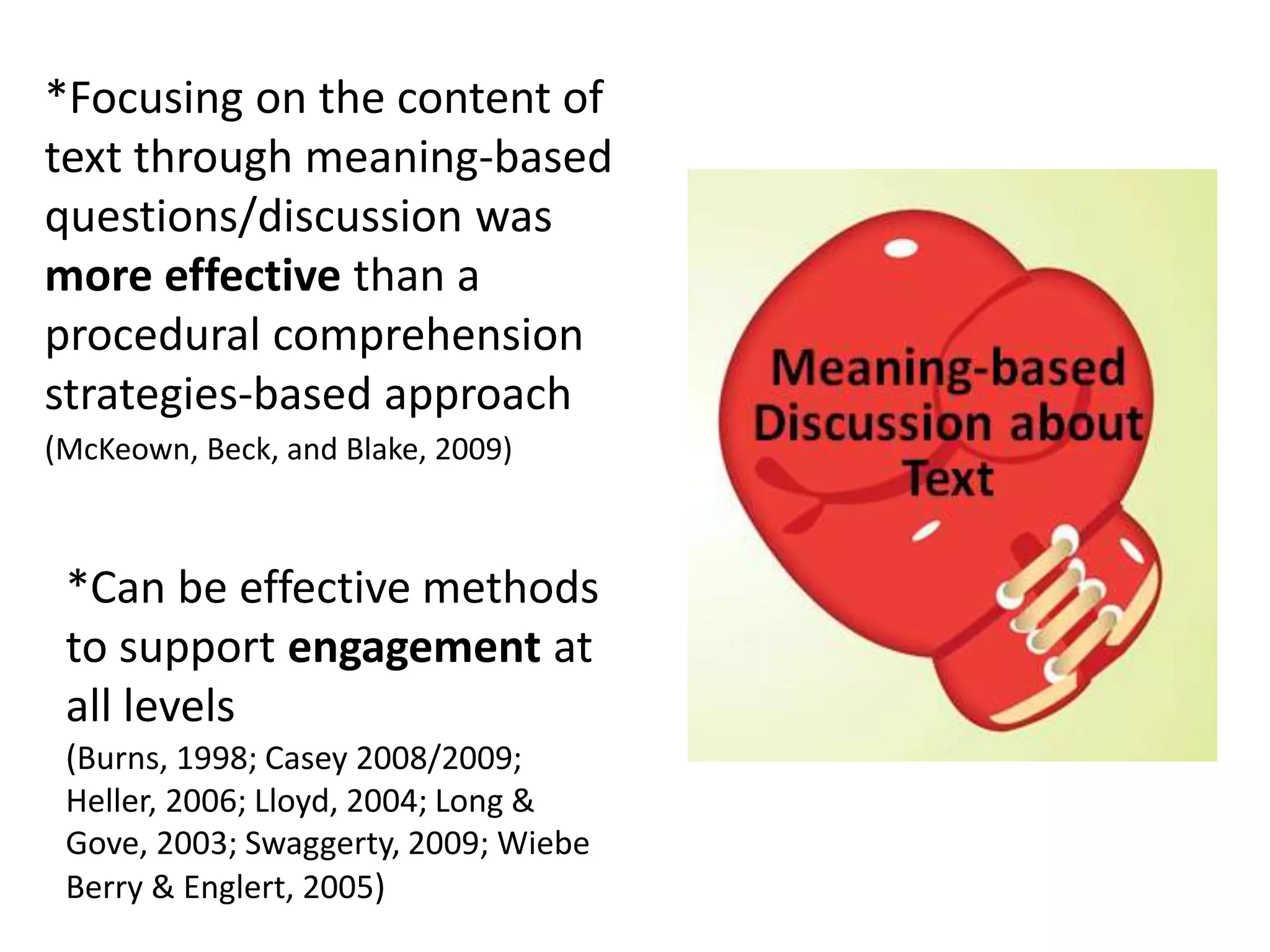 *Focusing on the content of
text through meaning-based
questions/discussion was
more effective than a
procedural comprehension
strategies-based approach
(McKeown, Beck, and Blake, 2009)
*Can be effective methods
to support engagement at
all levels
(Burns, 1998; Casey 2008/2009;
Heller, 2006; Lloyd, 2004; Long &
Gove, 2003; Swaggerty, 2009; Wiebe
Berry & Englert, 2005)
 