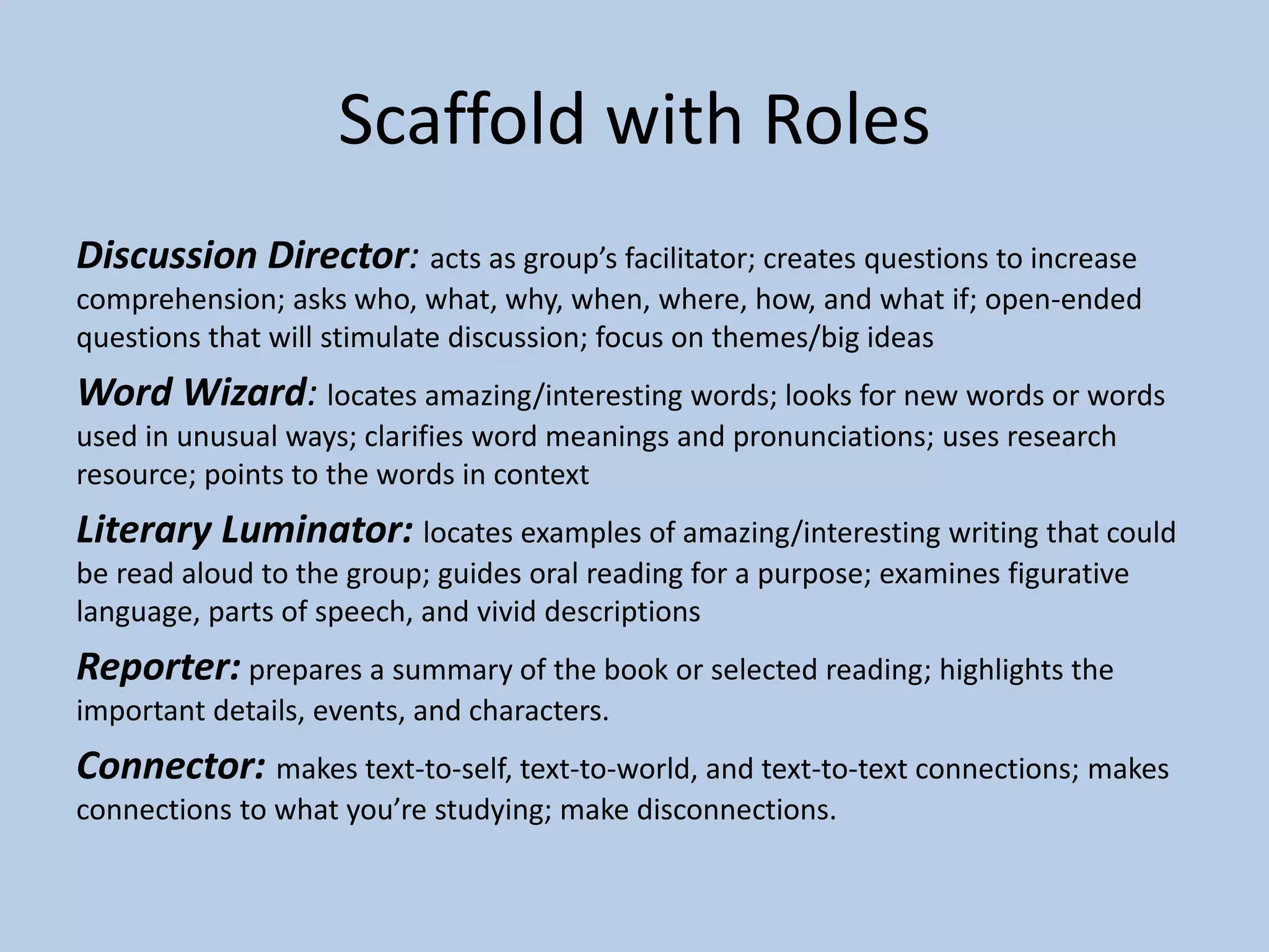Scaffold with Roles
Discussion Director: acts as group’s facilitator; creates questions to increase
comprehension; asks who, what, why, when, where, how, and what if; open-ended
questions that will stimulate discussion; focus on themes/big ideas
Word Wizard: locates amazing/interesting words; looks for new words or words
used in unusual ways; clarifies word meanings and pronunciations; uses research
resource; points to the words in context
Literary Luminator: locates examples of amazing/interesting writing that could
be read aloud to the group; guides oral reading for a purpose; examines figurative
language, parts of speech, and vivid descriptions
Reporter: prepares a summary of the book or selected reading; highlights the
important details, events, and characters.
Connector: makes text-to-self, text-to-world, and text-to-text connections; makes
connections to what you’re studying; make disconnections.
 