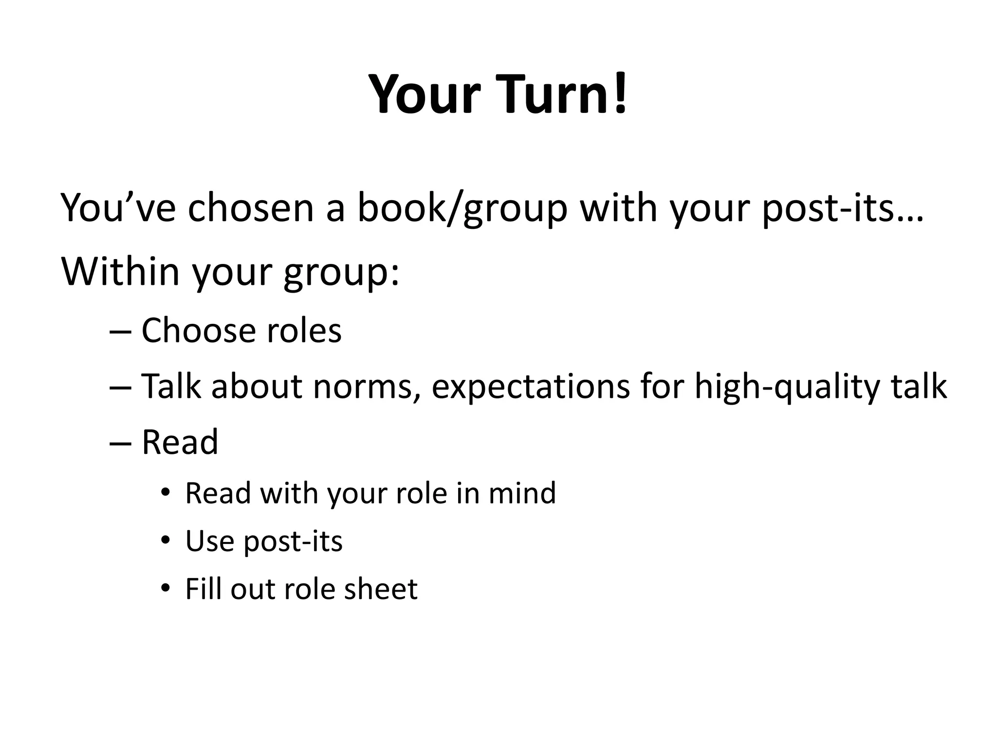 Your Turn!
You’ve chosen a book/group with your post-its…
Within your group:
– Choose roles
– Talk about norms, expectations for high-quality talk
– Read
• Read with your role in mind
• Use post-its
• Fill out role sheet
 