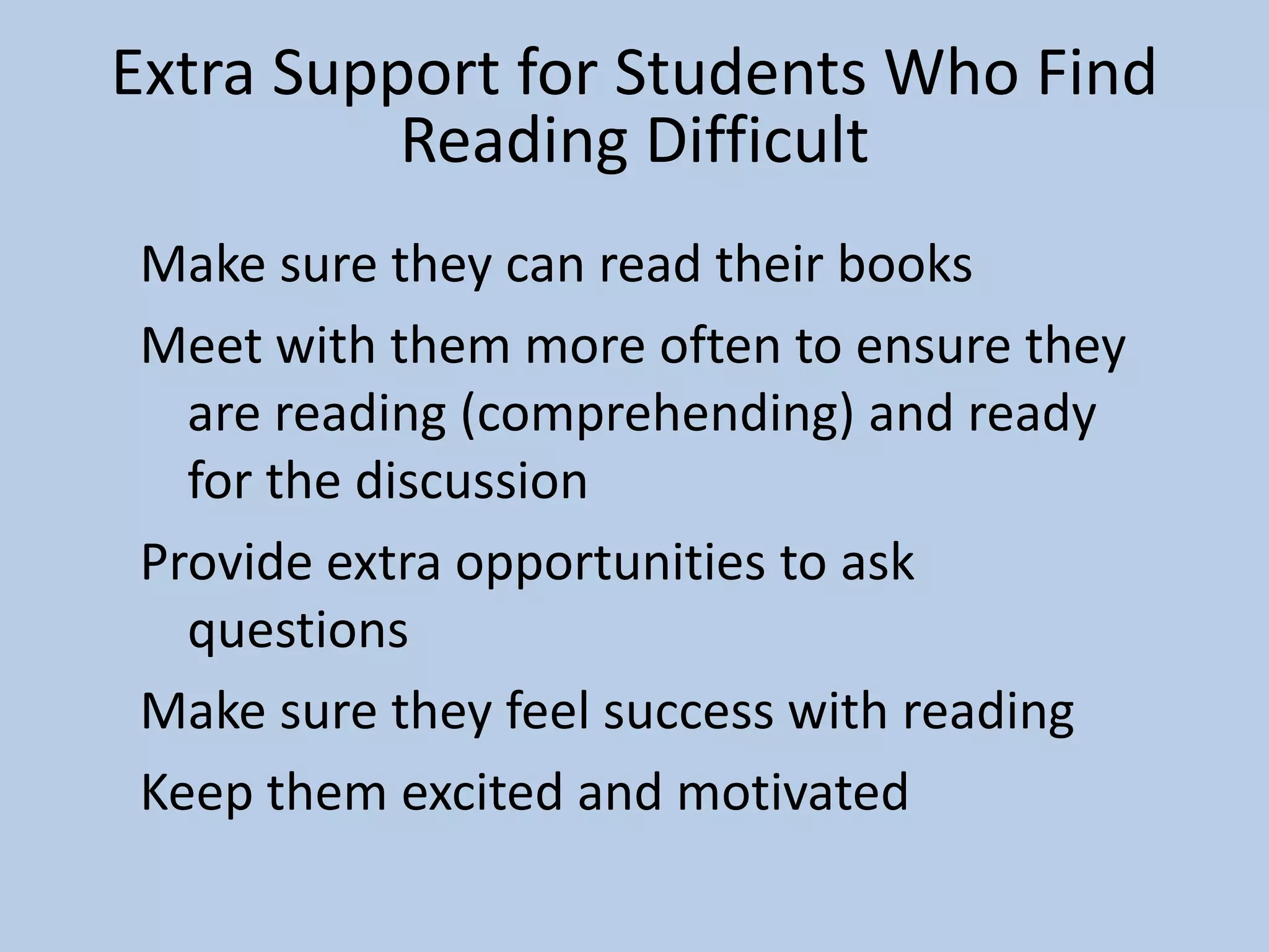 Make sure they can read their books
Meet with them more often to ensure they
are reading (comprehending) and ready
for the discussion
Provide extra opportunities to ask
questions
Make sure they feel success with reading
Keep them excited and motivated
Extra Support for Students Who Find
Reading Difficult
 
