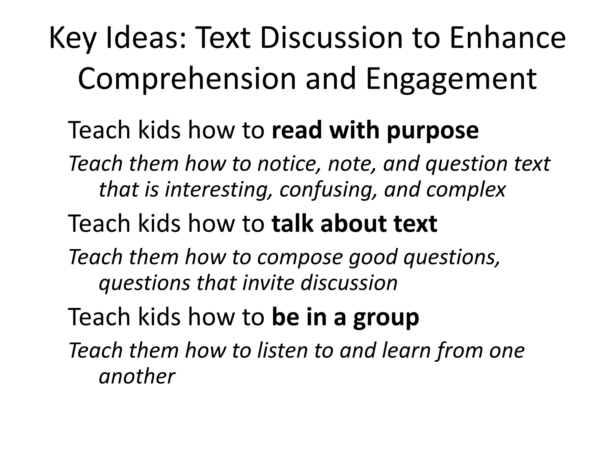 Key Ideas: Text Discussion to Enhance
Comprehension and Engagement
Teach kids how to read with purpose
Teach them how to notice, note, and question text
that is interesting, confusing, and complex
Teach kids how to talk about text
Teach them how to compose good questions,
questions that invite discussion
Teach kids how to be in a group
Teach them how to listen to and learn from one
another
 