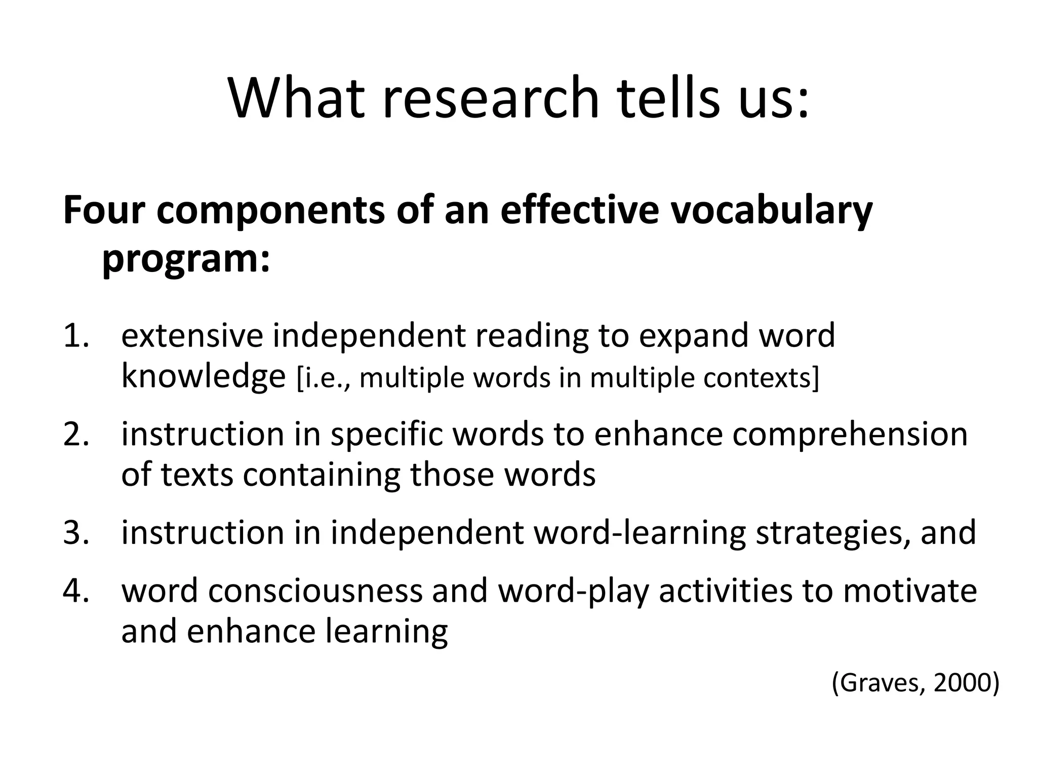 What research tells us:
Four components of an effective vocabulary
program:
1. extensive independent reading to expand word
knowledge [i.e., multiple words in multiple contexts]
2. instruction in specific words to enhance comprehension
of texts containing those words
3. instruction in independent word-learning strategies, and
4. word consciousness and word-play activities to motivate
and enhance learning
(Graves, 2000)
 