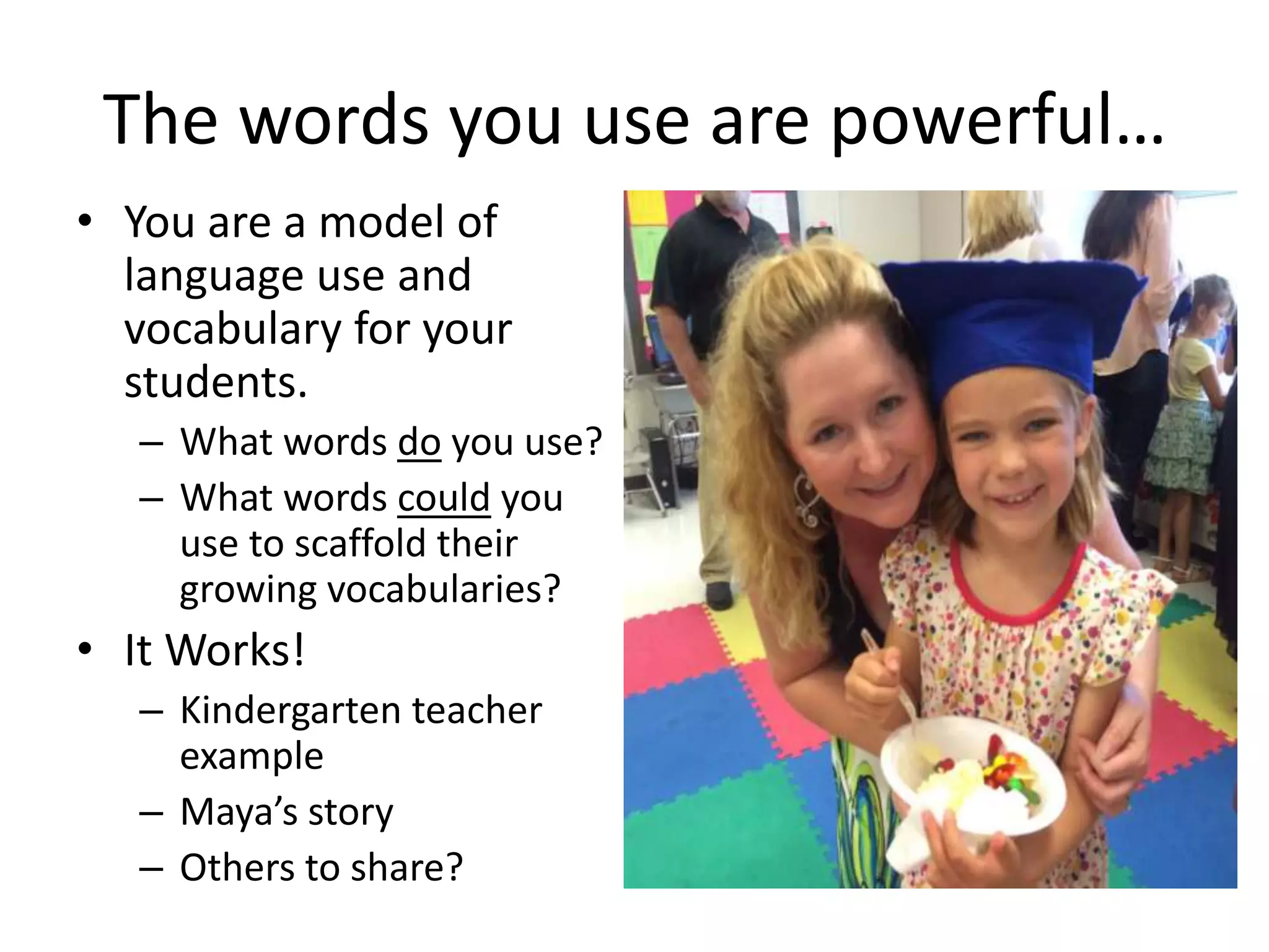The words you use are powerful…
• You are a model of
language use and
vocabulary for your
students.
– What words do you use?
– What words could you
use to scaffold their
growing vocabularies?
• It Works!
– Kindergarten teacher
example
– Maya’s story
– Others to share?
 
