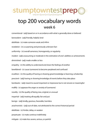 top 200 vocabulary words
week 6
conventional - (adj) based on or in accordance with what is generally done or believed
benevolent - (adj) friendly, helpful, kind
debilitate - (v) make someone weak and infirm
revelation - (n) a surprising and previously unknown fact
uniformity - (n) overall sameness, homogeneity, or regularity
modest - (adj) unassuming or moderate in the estimation of one's abilities or achievements
diminished - (adj) made smaller or less
empathy - (n) the ability to understand and share the feelings of another
bewildered - (v) cause (someone) to become perplexed and confused
erudition - (n) the quality of having or showing great knowledge or learning; scholarship
prescient - (adj) having or showing knowledge of events before they take place
bombastic - (adj) meant to sound important or impressive but is not sincere or meaningful
mollify - (v) appease the anger or anxiety of (someone)
novelty - (n) the quality of being new, original, or unusual
impartial - (adj) treating all equally; fair and just
benign - (adj) kindly, gracious, favorable, harmless
anachronistic - (adj) out-of-date, not attributed to the correct historical period
debilitate - (v) hinder, delay, or weaken
perpetuate - (v) make continue indefinitely
mitigate - (v) make less severe, serious, or painful
 