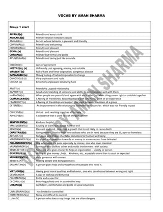 VOCAB BY AMAN SHARMA
Group 1 start
AFFABLE(a)AFFABLE(a)AFFABLE(a)AFFABLE(a) Friendly and easy to talk
AMICABLE(a)AMICABLE(a)AMICABLE(a)AMICABLE(a) Friendly relation between people
AMIABLE(a) Person whose behavior is pleasant and friendly
CONVIVIAL(a) Friendly and welcoming
CONGENIAL(a) Friendly and pleasant
GENIAL(a)GENIAL(a)GENIAL(a)GENIAL(a) Friendly and pleasant
CORDIAL(a)CORDIAL(a)CORDIAL(a)CORDIAL(a) Friendly but formal and polite
AVUNCULAR(a) Friendly and caring just like an uncle
DISCORD(n) Lack of agreement
HOSTILEHOSTILEHOSTILEHOSTILE (n),(n),(n),(n), (a)(a)(a)(a) Unfriendly ,not agreeing, enemy ,not suitable
VIRULENTVIRULENTVIRULENTVIRULENT (a)(a)(a)(a) Full of hate and fierce opposition, dangerous disease
IMPLACABLEIMPLACABLEIMPLACABLEIMPLACABLE (a)(a)(a)(a) Strong feeling of hatred impossible to change
OBNOXIOUS (a) Very unpleasant and rude
ODIOUS (a) Extremely unpleasant deserving hate
AMITY(n) Friendship ,a good relationship
RAPPORT(n) Good understanding of someone and ability to communicate well with them
HARMONY(n) When people are peaceful and agree with each other , or when things seem right or suitable together
CAMARADERIE(n)CAMARADERIE(n)CAMARADERIE(n)CAMARADERIE(n) A feeling of friendliness towards people with whom you work or an experience
FRATERNITY(n) A feeling of friendship and support that exist between members of a group
DETENTE(n) An improvement in the relationship between two countries which was not friendly in past
COHESIVE(a) United and working together effectively
ADHESIVE(n) A substance that is used to stick things together
BENEVOLENT(a)BENEVOLENT(a)BENEVOLENT(a)BENEVOLENT(a) Kind and helpful
MALEVOLENT(a) Causing or wanting to cause harm or evil
BENIGN(a) Pleasant and kind , describes a growth that is not likely to cause death
CHARITABLE(a)CHARITABLE(a)CHARITABLE(a)CHARITABLE(a) Giving money , food or help free to those who are in need because they are ill , poor or homeless
ALTURIST(n) Someone who makes charitable donations for human well being
MAGNANIMOUS(a) Very kind and generous towards an enemy or someone you have defeated
PHILANTHROPIST(n)PHILANTHROPIST(n)PHILANTHROPIST(n)PHILANTHROPIST(n) One who helps the poor especially by money, one who loves mankind
MISANTHROPE(n) Someone who dislikes other and avoids involvement with society
BENEFACTOR (n) Someone who gives money to help an organization , society or person
GENEROUSGENEROUSGENEROUSGENEROUS (a)(a)(a)(a) Willing to give money , help , kindness, etc., especially more than is usual or expected
MUNIFICIENT(a)MUNIFICIENT(a)MUNIFICIENT(a)MUNIFICIENT(a) Very generous with money
BENEFICENT Helping people and doing good acts
SAMARITAN(n) A person gives help and sympathy to the people who need it.
VIRTUOUS(a)VIRTUOUS(a)VIRTUOUS(a)VIRTUOUS(a) Having good moral qualities and behavior , one who can choose between wrong and right
DEMEANOUR A way of looking and behaving
COURTEOUS(a) Polite and respectful
DECOROUS(a) Behaving politely and in a controlled way
URBANE(a)URBANE(a)URBANE(a)URBANE(a) Confident , comfortable and polite in social situations
UNRESTRAINED(a) Not limited or controlled
OBTREPEROUS(a) Noisy and difficult to control
LUNATIC A person who does crazy things that are often dangers
 