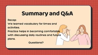 SummaryandQ&A
Recap:
We learned vocabulary for times and
activities.
Practice helps in becoming comfortable
with discussing daily routines and future
plans.
Questions?
 