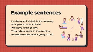 Examplesentences
I wake up at 7 o’clock in the morning.
She goes to work at 9 AM.
We have lunch at 1 PM.
They return home in the evening.
He reads a book before going to bed.
 