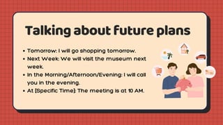 Talkingaboutfutureplans
Tomorrow: I will go shopping tomorrow.
Next Week: We will visit the museum next
week.
In the Morning/Afternoon/Evening: I will call
you in the evening.
At [Specific Time]: The meeting is at 10 AM.
 