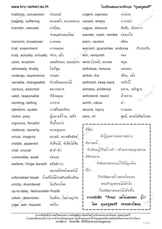 www.kru-somsri.ac.th                                                                                   âÃ§àÃÕ Â ¹ÊÍ¹ÀÒÉÒÍÑ § ¡ÄÉ “¤Ø ³ ¤ÃÙ Ê ÁÈÃÕ ”
         R
                                                                                                                                                                R

tradition,i convention
        sr                   »ÃÐà¾³Õ                                           urgent, express                                àÃè § ´è Ç ¹
         s
       om suffering                                                                                                                                      m sr i
     S
tragedy,
  ru                         ¤ÇÒÁàÈÃé Ò , ¤ÇÒÁ·ÃÁÒ¹                            vacant, empty                                  Çè Ò §à»Åè Ò            So
K
transfer, relocate           ¶èÒÂâÍ¹,                                          vague, obscure
                                                                                                                                                  Kru
                                                                                                                              Á× ´ ÁÑ Ç , àÅ× Í ¹ÃÒ§
                             ¡ÓË¹´µÓáË¹è§ãËÁè                                  wander, roam, ramble                           Ãè Í ¹àÃè ä »
transmit, broadcast          ¶è Ò Â·Í´                                         warn, caution                                  àµ× Í ¹
                                                                                       R

trial, experiment            ¡ÒÃ·´ÅÍ§                     r                    warrant, guarantee, endorse
                                                                                  i                                                              ÃÑ º »ÃÐ¡Ñ ¹
                             ¨ÃÔ § æ áÅé Ç            o ms vanquish                                                           ª¹Ð
truly, actually, virtually
                                                Kr u S win,
ulcer, eruption              á¼ÅÁÕ Ë ¹Í§, á¼Å¾Ø ¾ Í§ wind ( äÇ¹´ì ) , screw                                                   ËÁØ ¹
ultimately, finally          ã¹·Õ è Ê Ø ´                                      withdraw, remove                               ¶Í¹ÍÍ¡
undergo, experience          »ÃÐÊº                                             wither, dry                                    àËÕ è Â Ç, áËé §
variable, changeable         ·Õ è à »ÅÕ è Â ¹á»Å§ä´é                           withhold, keep back                            ÃÐ§Ñ º äÇé
                             ËÅÒ¡ËÅÒÂ                                                                                         ¾ÂÒ¹, ËÅÑ ¡ °Ò¹
                                                                                                                                                                R
various, assorted                                                              witness, evidence
                                                                                                                                                             ri
valid, reasonable            ·Õ è Á Õ à ËµØ ¼ Å                                withstand, resist                              µé Ò ¹·Ò¹                So ms
          R


vending,sri
             i
         selling             ¡ÒÃ¢ÒÂ                                            worth, value                                   ¤è Ò                 Kru
        m
     So quake                ¡ÒÃÊÑ è ¹ ÊÐà·× Í ¹                                                                              ºÒ´á¼Å
 Kru
vibration,                                                                     wound, injury

victim, prey                 ¼Ù é à ¤ÃÒÐËì Ã é Ò Â, àËÂ× è Í                   zero, nil                                      ÈÙ¹Âì, ¤ÇÒÁäÁèÁÕÍÐäÃàÅÂ
vigorous, forceful           ·Õ è á ¢ç § á¡Ãè §                                                R


violence, severity           ¤ÇÒÁÃØ ¹ áÃ§                                        ÁÕ Á × ´ ...i
                                                                                        sr
                                                               m
virtue, integrity            ¤ÇÒÁ´Õ , ¤ÇÒÁ«× è Í ÊÑ µ Âì ru So                                        ¨Ö § ÃÙ é ¤ Ø ³ ¤è Ò ¢Í§¤ÇÒÁÊÇè Ò §
                                                        K
visible, apparent            ·Õ è à Ëç ¹ ä´é , ·Õ è à Ëç ¹ ä´é ª Ñ ´             ÁÕ ¾ è Ò Âá¾é ...
vital, crucial               ÊÓ¤Ñ - ÂÔ è §                                         ¨Ö § àÃÕ Â ¹ÃÙ é Ç × ¸ Õ Ê Ãé Ò §»Ñ - -Ò·Õ è ¨ ÐàÍÒª¹ÐÍØ » ÊÃÃ¤
vulnerable, weak             Íè Í ¹áÍ                                            ÁÕ ¼ Ô ´ ¾ÅÒ´...
welfare, fringe benefit      ÊÇÑ Ê ´Ô ¡ ÒÃ,                                                        ¨Ö § ¤Ô ´ ËÒË¹·Ò§á¡é ä ¢ãËé ¶ Ù ¡ µé Í §
                             ¼Å»ÃÐâÂª¹ì ¾ ÅÍÂä´é                                 ÁÕ â §è ...
unfurnished house     ºéÒ¹·ÕèäÁèä´é»ÃÐ´Ñºà¤Ã×èÍ§àÃ×Í¹                                               ¨Ö § ÃÔ ¾ Ñ ² ¹ÒÊÃé Ò §ÊÃÃ¤ì µ ¹àÍ§
untidy, disordered           äÁè à ÃÕ Â ºÃé Í Â                                                        ÂÍÁÃÑ º ¨Ø ´ Íè Í ¹ä´é à Á× è Í äÃ
up-to-date, fashionable      ·Ñ ¹ ÊÁÑ Â                                                              ¡ç ¨ Ð¾Ñ ² ¹Òµ¹àÍ§ä´é à Á× è Í ¹Ñ é ¹
             R
                                                                                                                                                                R


        sri
urban, downtown              ã¹àÁ× Í §, ã¹Âè Ò ¹¸Ø Ã ¡Ô ¨                          ¨Ò¡Ë¹Ñ § Ê× Í “ÃÑ ¡ ¹Ð! áµè ä Áè á Ê§ÍÍ¡ ¨Ø ê º 2
                                                                                                                                  ri
       m
     So request                                                                            â´Â ¤Ø ³ ¤ÃÙ Ê ÁÈÃÕ ¸ÃÃÁÊÒÃâÊ À³ So
                                                                                                               ¸ÃÃÁÊÒÃâÊÀ
                                                                                                                               ms
urge, ask,                   ¢ÍÃé Í §
 Kru                                                                                                                      Kru
                                                                       ก                                            ก
                 ก                                       ก                     ก ก                                   ก    ก          ก
                                     ก        ก                            (       ก                  ก         )                                     -10-
 