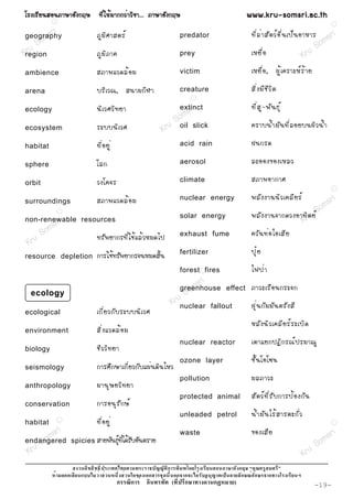 âÃ§àÃÕ Â ¹ÊÍ¹ÀÒÉÒÍÑ § ¡ÄÉ ·Õ è ã Ëé Á Ò¡¡Çè Ò ÇÔ ª Ò... ÀÒÉÒÍÑ § ¡ÄÉ                                  www.kru-somsri.ac.th
            R
                                                                                                                                                   R

            ri                  ÀÙ Á Ô È ÒÊµÃì                                                         ·Õ è Å è Ò ÊÑ µ Çì Í × è ¹ à»ç ¹ ÍÒËÒÃ sri
         ms
 geography
       o
                                                                           predator
                                                                                                                                            m
  r uS                                                                                                                                   So
Kregion                         ÀÙ Á Ô À Ò¤                                prey                        àËÂ× è Í                      Kru
ambience                        ÊÀÒ¾áÇ´Åé Í Á                              victim                      àËÂ× è Í , ¼Ù é à ¤ÃÒÐËì Ã é Ò Â

arena                           ºÃÔ à Ç³, Ê¹ÒÁ¡Õ Ì Ò                       creature                    ÊÔ è § ÁÕ ª Õ Ç Ô µ
                                                                                 R


ecology                         ¹Ô à ÇÈÇÔ · ÂÒ                         s      ri
                                                                           extinct                     ·Õ è Ê Ù - ¾Ñ ¹ ¸Ø ì
                                                                  S om
ecosystem                       ÃÐºº¹Ô à ÇÈ                     ru oil slick                           ¤ÃÒº¹é Ó ÁÑ ¹ ·Õ è Å ÍÂº¹¼Ô Ç ¹é Ó
                                                              K
habitat                         ·Õ è Í ÂÙ è                                acid rain                   ½¹¡Ã´

sphere                          âÅ¡                                        aerosol                     ÅÐÍÍ§¢Í§àËÅÇ

orbit                           Ç§â¤¨Ã                                     climate                     ÊÀÒ¾ÍÒ¡ÒÈ
                                                                                                                                                   R


                                ÊÀÒ¾áÇ´Åé Í Á                              nuclear energy              ¾ÅÑ § §Ò¹¹Ô Ç à¤ÅÕ Â Ãì        ri
surroundings
                                                                                                                                 o ms
                R
                                                                                                       ¾ÅÑ § §Ò¹¨Ò¡´Ç§ÍÒ·Ôrµ ÂìS
        ri
non-renewable resources
           s
                                                                           solar energy
                                                                                                                        Ku
      S om                                                                 exhaust fume                ¤ÇÑ ¹ ·è Í äÍàÊÕ Â
   ru                           ·ÃÑ ¾ ÂÒ¡Ã·Õ è ã ªé á Åé Ç ËÁ´ä»
 K
resource depletion              ¡ÒÃãªé·ÃÑ¾ÂÒ¡Ã¨¹ËÁ´ÊÔé¹                    fertilizer                  »Ø ë Â
                                                                           forest R fires              ä¿»è Ò
                                                                                sr i
                                                                          greenhouse effect ÀÒÇÐàÃ× Í ¹¡ÃÐ¨¡
                                                                              m
  ecology                                                                  So
                                                                       Krunuclear fallout   ½Ø è ¹ ¡Ñ Á ÁÑ ¹ µÃÑ § ÊÕ
ecological                      à¡Õ è Â Ç¡Ñ º ÃÐºº¹Ô à ÇÈ
                                                                                                       ËÅÑ § ¹Ô Ç à¤ÅÕ Â Ãì Ã ÐàºÔ ´
environment                     ÊÔ è § áÇ´Åé Í Á
                                                                           nuclear reactor             àµÒáÂ¡»¯Ô ¡ Ã³ì » ÃÁÒ³Ù
biology                         ªÕ Ç ÇÔ · ÂÒ
                                                                           ozone layer                 ªÑ é ¹ âÍâ«¹
seismology                      ¡ÒÃÈÖ¡ÉÒà¡ÕèÂÇ¡Ñºá¼è¹´Ô¹äËÇ
                                                                           pollution                   ÁÅÀÒÇÐ
anthropology                    ÁÒ¹Ø É ÂÇÔ · ÂÒ
                                                                           protected animal            ÊÑ µ Çì · Õ è Ã Ñ º ¡ÒÃ»é Í §¡Ñ ¹
conservation                    ¡ÒÃÍ¹Ø Ã Ñ ¡ Éì
                                                                           unleaded petrol             ¹é Ó ÁÑ ¹ äÃé Ê ÒÃµÐ¡Ñ è Ç
habitat         R
                                ·Õ è Í ÂÙ è                                                                                                        R



        m sri                                                              waste                       ¢Í§àÊÕ Â                               sr i
     So                 spicies ÊÒÂ¾Ñ¹¸Ø·ä´éÃºÍÑ¹µÃÒÂ
                                       ì èÕ Ñ                                                                                               m
endangered
                                                                                                                                         So
 Kru                                                                                                                                 Kru
                                                                   ก                             ก
                    ก                                   ก                  ก ก                    ก      ก          ก
                                              ก    ก                   (     ก          ก    )                                              -19-
 