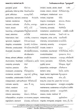 www.kru-somsri.ac.th                                                                          âÃ§àÃÕ Â ¹ÊÍ¹ÀÒÉÒÍÑ § ¡ÄÉ “¤Ø ³ ¤ÃÙ Ê ÁÈÃÕ ”
           R
                                                                                                                                                       R


          sri
graceful, great             ·Õ è Ê §è Ò §ÒÁ                                   inhabit, reside, abide, dwell                            ÍÒÈÑ Â   sr i
     S om                                                                                                                                    om
gradually, little by little ·Õ Å ÐàÅç ¡ ÅÐ¹é Í Â
K ru                                                                          innate, inborn, inbred              ·Õ è à »ç ¹ â´Â¡Óà¹Ô ´ u S
                                                                                                                                     Kr
grief, affliction              ¤ÇÒÁ·Ø ¡ ¢ì à ÈÃé Ò                            intelligent, intellectual           ©ÅÒ´
guarantee, warrant, endorse                           ÃÑ º »ÃÐ¡Ñ ¹            initiate, originate                 ÃÔ à ÃÔ è Á
habitat, residence             ·Õ è Í ÂÙ è Í ÒÈÑ Â                            inquire, investigate
                                                                                     R
                                                                                                                  ÊÍº¶ÒÁ, Ê× º ÊÇ¹
harvest, cultivate             à¡ç º à¡Õ è Â Ç, à¾ÒÐ»ÅÙ ¡                       sri
                                                                              insist on, persist in               Â× ¹ ¡ÃÒ¹
                                                                         m
hatch, brood                   ¿Ñ ¡ ä¢è , ¡¡ä¢è                       So
                                                                       instantly, promptly                        ·Ñ ¹ ·Õ · Ñ ¹ ã´
                                                                  Kru
haunting, unforgettable        ·Õ è Í ÂÙ è ã ¹¤ÇÒÁ·Ã§¨Ó                       installation, establishment                       ¡ÒÃµÔ´µÑ§, ¡ÒÃ¡èÍµÑ§
                                                                                                                                        é          é
heed, attention                àÍÒã¨ãÊè                                       instinctive, intuitive              â´ÂÊÑ - ªÒµÔ - Ò³
hibernation, fast              ¡ÒÃ¨ÓÈÕ Å , ¡ÒÃÍ´ÍÒËÒÃ                         integrate, unite, unify             ÃÇÁà»ç ¹ Ë¹Ö è §
ignorant, negligent            ·Õ è à ¾Ô ¡ à©Â/ÅÐàÅÂ                          intensity, concentration            ¤ÇÒÁà¢é Á ¢é ¹
                                                                                                                                                       R

illegible, unreadable          (ÅÒÂÁ× Í ) Íè Ò ¹äÁè Í Í¡                      intensity, severity                 ¤ÇÒÁÃØ ¹ áÃ§                      ri
                                                                                                                                              So ms
illiterate, uneducated
            R                  ·Õ è Í è Ò ¹äÁè Í Í¡à¢Õ Â ¹äÁè ä ´é            invade, break in                    ºØ ¡ ÃØ ¡
           sr i                                                                                                                           Kru
         m
illustrate, elucidate          Í¸ÔºÒÂâ´ÂãªéÀÒ¾»ÃÐ¡Íº,                         invalidate, counteract              ·ÓãËé à »ç ¹ âÁ¦Ð, ËÑ ¡ Åé Ò §
      So
  Kru                          Í¸ÔºÒÂâ´Â¡ÃÐ¨èÒ§                               invalid/disabled                    ·Ø ¾ ¾ÅÀÒ¾, ¾Ô ¡ ÒÃ
illness, ailment, affliction   ¤ÇÒÁà¨çº»èÇÂ                                   investment, treasure                ¡ÒÃÅ§·Ø¹, ·ÃÑ¾ÂìÊÁºÑµÔ
illumination, floodlight       ¡ÒÃãËé á Ê§ÊÇè Ò §, áÊ§ä¿                      ironic, Rsarcastic                  ·Õ è à Âé Â ËÂÑ ¹ , ·Õ è á ´¡´Ñ ¹
                                                                                         ri
instantly, promptly            ·Ñ ¹ ·Õ                                            ms
                                                                              justify, prove  ãËé à ËµØ ¼ Å, ¾Ô Ê Ù ¨ ¹ì
                                                                           So
inactive, passive              à©× è Í Â                              Krujeopardize, endanger à»ç ¹ ÍÑ ¹ µÃÒÂ
incessant, unceasing           ·Õ è ä Áè Ë ÂØ ´ ËÂè Í ¹                       lantern, lamp                       â¤Áä¿, µÐà¡Õ Â §
incidence, accident            àËµØ ¡ ÒÃ³ì , ÍØ º Ñ µ Ô à ËµØ                 legal, lawful, legitimate           ·Õ è ¶ Ù ¡ ¡®ËÁÒÂ
incredible, unbelievable       ·Õ è à ËÅ× Í àª× è Í                           literally, virtually                ¨ÃÔ § æ áÅé Ç
independent, self-sufficient               ·Õ è ¾ Ö è § µÑ Ç àÍ§ä´é           long for, crave for, yearn for                    »ÃÒÃ¶¹Ò
indicate, specify              áÊ´§, ªÕ é , ÃÐºØ                              luxury, extravagance                ¤ÇÒÁËÃÙËÃÒ, ¤ÇÒÁ¿ØÁà¿×ÍÂ
                                                                                                                                   è
infant, newborn                ·ÒÃ¡                                           maintenance, sustenance ¡ÒÃºÓÃØ§ÃÑ¡ÉÒ/¡ÒÃÂÑ§ªÕ¾

infer, conclude                ÊÃØ »                                          manipulate, control                 ¤Çº¤Ø Á ºÑ § ¤Ñ º
inferior, secondary
           R                   ´é Í Â¡Çè Ò , ·Õ è à »ç ¹ ÃÍ§                  means, mode, method                 ÇÔ ¸ Õ                               R

            ri
inflammation, eruption ÍÒ¡ÒÃºÇÁ¾Í§, á¼Å¾Ø¾Í§                                                                      ÍØ µ Ø ¹ Ô Â ÁÇÔ · ÂÒ            ri
       o ms                                                                   meteorology
                                                                                                                                              o ms
 Kr uS
ingredient, element    Êè Ç ¹¼ÊÁ, Í§¤ì » ÃÐ¡Íº                                migrate, immigrate, emigrate                               Ò, S
                                                                                                                                Í¾Â¾, à¢éru ÍÍ¡
                                                                                                                                      K
                                                                      ก                                  ก
                  ก                                         ก                 ก ก                         ก   ก            ก
                                       ก         ก                        (      ก            ก      )                                      -6-
 