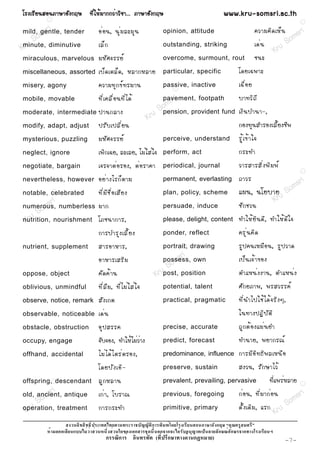 âÃ§àÃÕ Â ¹ÊÍ¹ÀÒÉÒÍÑ § ¡ÄÉ ·Õ è ã Ëé Á Ò¡¡Çè Ò ÇÔ ª Ò... ÀÒÉÒÍÑ § ¡ÄÉ                                        www.kru-somsri.ac.th
            R
                                                                                                                                                   R

           ri                       Íè Í ¹, ¹Ø è Á ÅÐÁØ ¹                                                                    ¤ÇÒÁ¤Ô ´ àËç ¹    sri
        ms
mild, gentle, tender
      o
                                                                               opinion, attitude
                                                                                                                                             m
   uS
minute, diminutive                  àÅç ¡                                      outstanding, striking                         à´è ¹        So
Kr                                                                                                                                    Kru
miraculous, marvelous               ÁËÑ È ¨ÃÃÂì                                overcome, surmount, rout                      ª¹Ð
miscellaneous, assorted             àºç ´ àµÅç ´ , ËÅÒ¡ËÅÒÂ                    particular, specific              â´Âà©¾ÒÐ
misery, agony                       ¤ÇÒÁ·Ø ¡ ¢ì · ÃÁÒ¹                         passive, inactive
                                                                                     R
                                                                                                                 à©× è Í Â
mobile, movable                     ·Õ è à ¤Å× è Í ¹·Õ è ä ´é                    sr i
                                                                               pavement, footpath                ºÒ·ÇÔ ¶ Õ
                                                                             m
moderate, intermediate              »Ò¹¡ÅÒ§                               So
                                                                           pension, provident fund à§Ô ¹ ºÓ¹Ò-,
                                                                      Kru
modify, adapt, adjust               »ÃÑ º à»ÅÕ è Â ¹                                                             ¡Í§·Ø¹ÊÓÃÍ§àÅÕéÂ§ªÕ¾
mysterious, puzzling                ÁËÑ È ¨ÃÃÂì                                perceive, understand              ÃÙ é à ¢é Ò ã¨
neglect, ignore                     à¾Ô¡à©Â, ÅÐàÅÂ, äÁèãÊèã¨                   perform, act                      ¡ÃÐ·Ó
negotiate, bargain                  à¨Ã¨Òµè Í ÃÍ§, µè Í ÃÒ¤Ò                   periodical, journal               ÇÒÃÊÒÃÊÔ è § ¾Ô Á ¾ì
                                                                                                                                                   R

nevertheless, however               ÍÂè Ò §äÃ¡ç µ ÒÁ                           permanent, everlasting            ¶ÒÇÃ                ri
                                                                                                                                  ms
notable, celebrated
          R                         ·Õ è Á Õ ª × è Í àÊÕ Â §                   plan, policy, scheme              á¼¹, ¹âÂºÒÂ u So
          sri                                                                                                              Kr
numerous, numberless ÁÒ¡
        m                                                                      persuade, induce                  ªÑ ¡ ªÇ¹
     So
 Kru
nutrition, nourishment âÀª¹Ò¡ÒÃ,                                               please, delight, content          ·ÓãËé Â Ô ¹ ´Õ , ·ÓãËé ´ Õ ã ¨
                                    ¡ÒÃºÓÃØ § àÅÕ é Â §                        ponder, reflect                   ¤ÃØ è ¹ ¤Ô ´
nutrient, supplement                ÊÒÃÍÒËÒÃ,                                  portrait, drawing
                                                                                      R                          ÃÙ » ¤¹àËÁ× Í ¹, ÃÙ » ÇÒ´
                                    ÍÒËÒÃàÊÃÔ Á                                     sr i
                                                                              possess, own
                                                                                  m                              à»ç ¹ à¨é Ò ¢Í§
                                                                               So
oppose, object                      ¤Ñ ´ ¤é Ò ¹                            Krupost, position                     µÓáË¹è § §Ò¹, µÓáË¹è §
oblivious, unmindful                ·Õ è Å × Á , ·Õ è ä Áè ã Êè ã ¨            potential, talent                 ÈÑ ¡ ÂÀÒ¾, ¾ÃÊÇÃÃ¤ì
observe, notice, remark             ÊÑ § à¡µ                                   practical, pragmatic              ·Õ è ¹ Óä»ãªé ä ´é ¨ ÃÔ § æ,
observable, noticeable              à´è ¹                                                                        ã¹·Ò§»¯Ô º Ñ µ Ô
obstacle, obstruction               ÍØ » ÊÃÃ¤                                  precise, accurate                 ¶Ù ¡ µé Í §áÁè ¹ ÂÓ
occupy, engage                      ¨Ñº¨Í§, ·ÓãËéäÁèÇèÒ§                       predict, forecast                 ·Ó¹ÒÂ, ¾ÂÒ¡Ã³ì
offhand, accidental                 äÁè ä ´é ä µÃè µ ÃÍ§,                      predominance, influence           ¡ÒÃÁÕ Í Ô · ¸Ô ¾ ÅàË¹× Í
                                    â´ÂºÑ § àÍÔ -                              preserve, sustain                 Ê§Ç¹, ÃÑ ¡ ÉÒäÇé
offspring, Rdescendant              ÅÙ ¡ ËÅÒ¹                                  prevalent, prevailing, pervasive                      ·Õèá¾ÃèËÅÒÂ   R


          sri
old, ancient, antique
        m                           à¡è Ò , âºÃÒ³                              previous, foregoing               ¡è Í ¹, ·Õ è Á Ò¡è Í ¹     sr i
     So                                                                                                                                   m
                                                                                                                 ´Ñ é § à´Ô Á , áÃ¡ ru So
 Kru
operation, treatment                ¡ÒÃ¡ÃÐ·Ó                                   primitive, primary
                                                                                                                                    K
                                                                       ก                               ก
                  ก                                             ก              ก ก                      ก    ก      ก
                                          ก         ก                      (     ก       ก         )                                        -7-
 