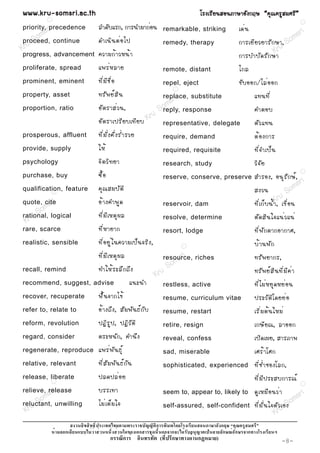 www.kru-somsri.ac.th                                                               âÃ§àÃÕ Â ¹ÊÍ¹ÀÒÉÒÍÑ § ¡ÄÉ “¤Ø ³ ¤ÃÙ Ê ÁÈÃÕ ”
         R
                                                                                                                                               R
           i
priority, rprecedence    ÅÓ´ÑºáÃ¡, ¡ÒÃ¹ÓÁÒ¡èÍ¹                      remarkable, striking               à´è ¹
         s
       om continue                                                                                                             m sr i
     S
proceed,                 ´Óà¹Ô ¹ µè Í ä»                            remedy, therapy                    ¡ÒÃàÂÕ Â ÇÂÒÃÑ ¡ ÉÒ, So
K ru                                                                                                                   Kru
progress, advancement    ¤ÇÒÁ¡é Ò ÇË¹é Ò                                                               ¡ÒÃºÓºÑ ´ ÃÑ ¡ ÉÒ
proliferate, spread      á¾Ãè Ë ÅÒÂ                                 remote, distant                    ä¡Å
prominent, eminent       ·Õ è Á Õ ª × è Í                           repel, eject                       ¢Ñ º ÍÍ¡/äÅè Í Í¡
                                                                           R
property, asset          ·ÃÑ ¾ Âì Ê Ô ¹                             replace, substitute                        á·¹·Õ è
                                                        s              ri
proportion, ratio        ÍÑ µ ÃÒÊè Ç ¹,              om response
                                                    S reply,                                                   ¤ÓµÍº
                                                 ru
                         ÍÑ µ ÃÒà»ÃÕ Â ºà·Õ Â º K representative, delegate                                     µÑ Ç á·¹
prosperous, affluent     ·Õ è Á Ñ è § ¤Ñ è § Ãè Ó ÃÇÂ               require, demand                            µé Í §¡ÒÃ
provide, supply          ãËé                                        required, requisite                        ·Õ è ¨ Óà»ç ¹
psychology               ¨Ô µ ÇÔ · ÂÒ                               research, study                            ÇÔ ¨ Ñ Â
purchase, buy            «× é Í                                     reserve, conserve, preserve                ÊÓÃÍ§, Í¹Ø Ã Ñ ¡ Éì , i
                                                                                                                                               R


                                                                                                                                    sr
qualification, feature
             R
                         ¤Ø ³ ÊÁºÑ µ Ô                                                                         Ê§Ç¹        S   om
                                                                                                                               ru
        sr i
quote, cite
       m
                         Íé Ò §¤Ó¾Ù ´                               reservoir, dam                             ·Õ è à ¡ç º ¹é ÓK, à¢× è Í ¹
     So logical
rational,                ·Õ è Á Õ à ËµØ ¼ Å                                                                    µÑ ´ ÊÔ ¹ ã¨á¹è Ç á¹è
 Kru                                                                resolve, determine
rare, scarce             ·Õ è Ë ÒÂÒ¡                                resort, lodge                              ·Õ è ¾ Ñ ¡ µÒ¡ÍÒ¡ÒÈ,
realistic, sensible      ·Õ è Í ÂÙ è ã ¹¤ÇÒÁà»ç ¹ ¨ÃÔ § ,                      R
                                                                                                               ºé Ò ¹¾Ñ ¡
                         ·Õ è Á Õ à ËµØ ¼ Å                             sri    i
                                                                    resource, riches                           ·ÃÑ ¾ ÂÒ¡Ã,
                                                                   m
recall, remind           ·ÓãËé Ã ÐÅÖ ¡ ¶Ö §                     So                                             ·ÃÑ ¾ Âì Ê Ô ¹ ·Õ è Á Õ ¤ è Ò
                                                            Kru
recommend, suggest, advise                       á¹Ð¹Ó              restless, active                           ·Õ è ä Áè Ë ÂØ ´ ËÂè Í ¹
recover, recuperate      ¿× é ¹ ¨Ò¡ä¢é                              resume, curriculum vitae                   »ÃÐÇÑ µ Ô â ´ÂÂè Í
refer to, relate to      Íé Ò §¶Ö § , ÊÑ Á ¾Ñ ¹ ¸ì ¡ Ñ º            resume, restart                            àÃÔ è Á µé ¹ ãËÁè
reform, revolution       »¯Ô Ã Ù » , »¯Ô Ç Ñ µ Ô                    retire, resign                             à¡ÉÕ Â ³, ÅÒÍÍ¡
regard, consider         µÃÐË¹Ñ ¡ , ¤Ó¹Ö §                          reveal, confess                            à»Ô ´ à¼Â, ÊÒÃÀÒ¾
regenerate, reproduce    á¾Ãè ¾ Ñ ¹ ¸Ø ì                            sad, miserable                             àÈÃé Ò âÈ¡
relative, relevant       ·Õ è Ê Ñ Á ¾Ñ ¹ ¸ì ¡ Ñ ¹                   sophisticated, experienced                 ·Õ è ª è Ó ªÍ§âÅ¡,
release, liberate        »Å´»Åè Í Â                                                                            ·Õ è Á Õ » ÃÐÊº¡ÒÃ³ì
             R
                                                                                                                                               R


         sri
relieve, release
          s              ºÃÃà·Ò                                     seem to, appear to, likely to              ´Ù à ËÁ× Í ¹Çè Ò           ri
        om unwilling                                                                                                                   ms
      S
reluctant,
   ru                    äÁè à µç Á ã¨                              self-assured, self-confident               ·Õ è Á Ñ è ¹ ã¨µÑ Çu So
                                                                                                                                  àÍ§
 K                                                                                                                            Kr
                                                            ก                                 ก
                 ก                                      ก           ก ก                        ก   ก       ก
                                    ก       ก                   (      ก           ก      )                                       -8-
 