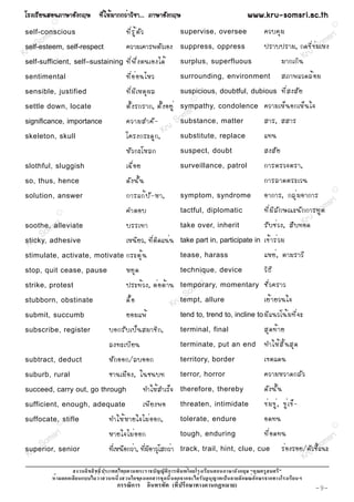 âÃ§àÃÕ Â ¹ÊÍ¹ÀÒÉÒÍÑ § ¡ÄÉ ·Õ è ã Ëé Á Ò¡¡Çè Ò ÇÔ ª Ò... ÀÒÉÒÍÑ § ¡ÄÉ                                          www.kru-somsri.ac.th
            R
                                                                                                                                                     R

           ri
self-conscious                              ·Õ è Ã Ù é µ Ñ Ç                   supervise, oversee                  ¤Çº¤Ø Á
      o ms                                                                                                                                  m sri
   uS
self-esteem, self-respect                   ¤ÇÒÁà¤ÒÃ¾µÑÇàÍ§                    suppress, oppress                                        So
                                                                                                                   »ÃÒº»ÃÒÁ, ¡´¢Õ è ¢ è Á àË§
Kr                                                                                                                              Kru
self-sufficient, self–sustaining            ·Õ è ¾ Ö è § µ¹àÍ§ä´é              surplus, superfluous                    ÁÒ¡à¡Ô ¹
sentimental                                 ·Õ è Í è Í ¹äËÇ                    surrounding, environment                       ÊÀÒ¾áÇ´Åé Í Á
sensible, justified                         ·Õ è Á Õ à ËµØ ¼ Å                 suspicious, doubtful, dubious                  ·Õ è Ê §ÊÑ Â
                                                                                     R

settle down, locate                         µÑ é § Ã¡ÃÒ¡, µÑ é § ÍÂÙ è
                                                                    r          sympathy, condolence
                                                                                  ri                               ¤ÇÒÁàËç ¹ Í¡àËç ¹ ã¨
                                                               o ms                                                ÊÒÃ, ÊÊÒÃ
                                            ¤ÇÒÁÊÓ¤Ñ -
significance, importance
                                                            u S substance, matter
                                                          Kr substitute, replace
skeleton, skull                             â¤Ã§¡ÃÐ´Ù ¡ ,                                                          á·¹
                                            ËÑ Ç ¡ÐâËÅ¡                        suspect, doubt                      Ê§ÊÑ Â
slothful, sluggish                          à©× è Í Â                          surveillance, patrol                ¡ÒÃµÃÇ¨µÃÒ,
so, thus, hence                             ´Ñ § ¹Ñ é ¹                                                            ¡ÒÃÅÒ´µÃÐàÇ¹
                                                                                                                   ÍÒ¡ÒÃ, ¡ÅØ è Á ÍÒ¡ÒÃ
                                                                                                                                                     R
solution, answer                            ¡ÒÃá¡é » Ñ - ËÒ,                   symptom, syndrome
                                                                                                                                                     ri
                                                                                                                   ·Õ è Á Õ Å Ñ ¡ É³Ð¹Ñ ¡ ¡ÒÃ·Ù o ms
                R                           ¤ÓµÍº                              tactful, diplomatic                                           Sµ
                i                                                                                                                        Kru
soothe, sr
        alleviate                           ºÃÃà·Ò                             take over, inherit                  ÃÑ º ªè Ç §, Ê× º ·Í´
        m
     Soadhesive                             àË¹ÕÂÇ, ·ÕèµÔ´á¹è¹                                                     à¢é Ò Ãè Ç Á
 Kru
sticky,                                                                        take part in, participate in

stimulate, activate, motivate               ¡ÃÐµØ é ¹                          tease, harass                       áËÂè , µÒÁÃÒÇÕ
stop, quit cease, pause                     ËÂØ ´                              technique, device
                                                                                     R
                                                                                                                   ÇÔ ¸ Õ
strike, protest                             »ÃÐ·é Ç §, µè Í µé Ò ¹                 sr i
                                                                               temporary, momentary
                                                                                  m                                ªÑ è Ç ¤ÃÒÇ
                                            ´× é Í
                                                                                So allure                          àÂé Ò ÂÇ¹ã¨
stubborn, obstinate
                                                                           Krutempt,
submit, succumb                             ÂÍÁá¾é                             tend to, trend to, incline to ÁÕ á ¹Çâ¹é Á ·Õ è ¨ Ð

subscribe, register                 ºÍ¡ÃÑ º à»ç ¹ ÊÁÒªÔ ¡ ,                    terminal, final                     ÊØ ´ ·é Ò Â
                                    Å§·ÐàºÕ Â ¹                                terminate, put an end               ·ÓãËé Ê Ô é ¹ ÊØ ´
subtract, deduct                    ËÑ ¡ ÍÍ¡/ÅºÍÍ¡                             territory, border                   à¢µá´¹
suburb, rural                       ªÒ¹àÁ× Í §, ã¹ª¹º·                         terror, horror                      ¤ÇÒÁËÇÒ´¡ÅÑ Ç
succeed, carry out, go through                             ·ÓãËéÊÓàÃç¨         therefore, thereby                  ´Ñ § ¹Ñ é ¹
sufficient, enough, adequate                               à¾Õ Â §¾Í           threaten, intimidate                ¢è Á ¢Ù è , ¢Ù è à ¢ç -
suffocate,R stifle                  ·ÓãËé Ë ÒÂã¨äÁè Í Í¡,                      tolerate, endure                    Í´·¹
                                                                                                                                                     R



       m sri                        ËÒÂã¨äÁè Í Í¡                              tough, enduring                     ·Õ è Í ´·¹                    sr i
     So senior                                                                                                                                 m
                                    ·ÕèàË¹×Í¡ÇèÒ, ·ÕèÁÕÍÒÇØâÊ¡ÇèÒ              track, trail, hint, clue, cue                  ÃèÍ§ÃÍÂ/µÑu ªÕSo
                                                                                                                                        Ç éá¹Ð
 Kru
superior,
                                                                                                                                     Kr
                                                                       ก                                 ก
                    ก                                          ก               ก ก                        ก    ก       ก
                                        ก       ก                          (     ก           ก       )                                       -9-
 