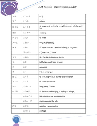 JLPT Resources – http://www.tanos.co.uk/jlpt/
11
王様 おうさま king
王子 おうじ prince
応じる おうじる
to respond,to satisfy,to accept,to comply with,to apply
for
横断 おうだん crossing
終える おえる to finish
大いに おおいに very,much,greatly
覆う おおう to cover,to hide,to conceal,to wrap,to disguise
オーバー (1) overcoat,(2) over
大家 おおや rich family,distinguished family
丘 おか hill,height,knoll,rising ground
沖 おき open sea
奥 おく interior,inner part
贈る おくる to send,to give to,to award to,to confer on
起こる おこる to occur,to happen
幼い おさない very young,childish
収める おさめる to obtain,to reap,to pay,to supply,to accept
おじいさん grandfather,male senior-citizen
おしゃべり chattering,talk,idle talk
汚染 おせん pollution,contamination
おそらく perhaps
 