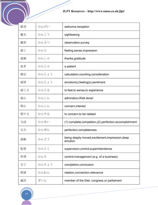 JLPT Resources – http://www.tanos.co.uk/jlpt/
19
歓迎 かんげい welcome,reception
観光 かんこう sightseeing
観察 かんさつ observation,survey
感じ かんじ feeling,sense,impression
感謝 かんしゃ thanks,gratitude
患者 かんじゃ a patient
勘定 かんじょう calculation,counting,consideration
感情 かんじょう emotion(s),feeling(s),sentiment
感じる かんじる to feel,to sense,to experience
感心 かんしん admiration,Well done!
関心 かんしん concern,interest
関する かんする to concern,to be related
完成 かんせい (1) complete,completion,(2) perfection,accomplishment
完全 かんぜん perfection,completeness
感動 かんどう
being deeply moved,excitement,impression,deep
emotion
監督 かんとく supervision,control,superintendence
管理 かんり control,management (e.g. of a business)
完了 かんりょう completion,conclusion
関連 かんれん relation,connection,relevance
議員 ぎいん member of the Diet, congress or parliament
 