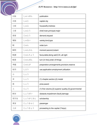 JLPT Resources – http://www.tanos.co.uk/jlpt/
41
出版 しゅっぱん publication
首都 しゅと capital city
主婦 しゅふ housewife,mistress
主要 しゅよう chief,main,principal,major
需要 じゅよう demand,request
種類 しゅるい variety,kind,type
順 じゅん order,turn
瞬間 しゅんかん moment,second,instant
順調 じゅんちょう favourable,doing well,O.K.,all right
順番 じゅんばん turn (in line),order of things
準備 じゅんび preparation,arrangements,provision,reserve
使用 しよう use,application,employment,utilization
小 しょう
章 しょう (1) chapter,section,(2) medal
賞 しょう prize,award
上 じょう (1) first volume,(2) superior quality,(3) governmental
障害 しょうがい obstacle,impediment (fault),damage
奨学金 しょうがくきん scholarship
乗客 じょうきゃく passenger
上京 じょうきょう proceeding to the capital (Tokyo)
 