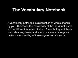 The Vocabulary Notebook 	A vocabulary notebook is a collection of words chosen by you. Therefore, the complexity of the individual words will be different for each student. A vocabulary notebook is an ideal way to expand your vocabulary or to gain a better understanding of the usage of certain words.  