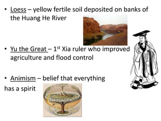 • Loess – yellow fertile soil deposited on banks of
the Huang He River

• Yu the Great – 1st Xia ruler who improved
agriculture and flood control
• Animism – belief that everything
has a spirit

 