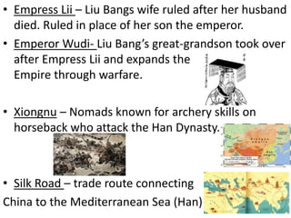 • Empress Lii – Liu Bangs wife ruled after her husband
died. Ruled in place of her son the emperor.
• Emperor Wudi- Liu Bang’s great-grandson took over
after Empress Lii and expands the
Empire through warfare.
• Xiongnu – Nomads known for archery skills on
horseback who attack the Han Dynasty.

• Silk Road – trade route connecting
China to the Mediterranean Sea (Han)

 