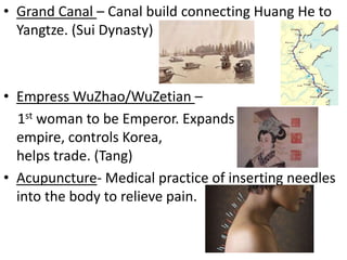 • Grand Canal – Canal build connecting Huang He to
Yangtze. (Sui Dynasty)

• Empress WuZhao/WuZetian –
1st woman to be Emperor. Expands
empire, controls Korea,
helps trade. (Tang)
• Acupuncture- Medical practice of inserting needles
into the body to relieve pain.

 