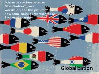 I chose this picture because Globalization means worldwide, and this picture shows how some counties represented as ficsh work together.  Globalization 