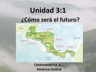 Unidad 3:1
¿Cómo será el futuro?




    Centroamérica o …
     América Central
 