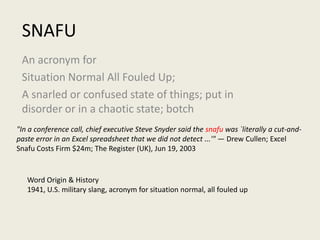 SNAFU An acronym for Situation Normal All Fouled Up; A snarled or confused state of things; put in disorder or in a chaotic state; botch "In a conference call, chief executive Steve Snyder said the snafu was `literally a cut-and-paste error in an Excel spreadsheet that we did not detect ...'" — Drew Cullen; Excel Snafu Costs Firm $24m; The Register (UK), Jun 19, 2003 Word Origin & History 1941, U.S. military slang, acronym for situation normal, all fouled up   