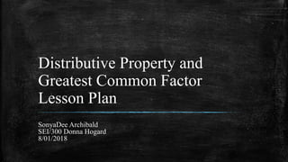 Distributive Property and
Greatest Common Factor
Lesson Plan
SonyaDee Archibald
SEI/300 Donna Hogard
8/01/2018
 