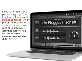 If you’re in search of a
program, sign up for a
free trial of Transparent
Language Online, which
presents thousands of
vocabulary words in a
suite of interactive
activities that will help
you learn them
quicker and retain
them longer.
 