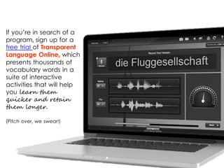 If you’re in search of a
program, sign up for a
free trial of Transparent
Language Online, which
presents thousands of
vocabulary words in a
suite of interactive
activities that will help
you learn them
quicker and retain
them longer.
(Pitch over, we swear!)
 
