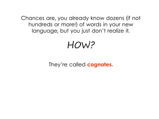 Chances are, you already know dozens (if not
hundreds or more!) of words in your new
language, but you just don’t realize it.
HOW?
They’re called cognates.
 