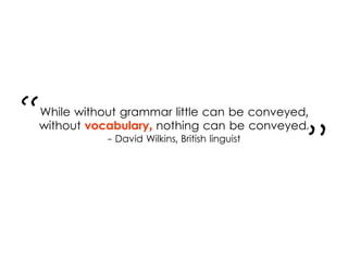 While without grammar little can be conveyed,
without vocabulary, nothing can be conveyed.
- David Wilkins, British linguist
“
”
 