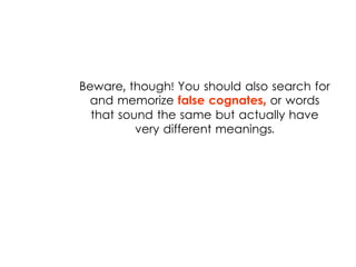 Beware, though! You should also search for
and memorize false cognates, or words
that sound the same but actually have
very different meanings.
 