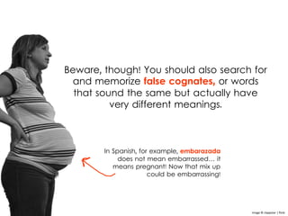 Beware, though! You should also search for
and memorize false cognates, or words
that sound the same but actually have
very different meanings.
In Spanish, for example, embarazada
does not mean embarrassed… it
means pregnant! Now that mix up
could be embarrassing!
Image © clappstar | flickr
 