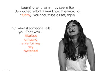 Learning synonyms may seem like
duplicated effort. If you know the word for
“funny,” you should be all set, right?
Image © Don LaVange | Flickr
But what if someone tells
you: That was…
hilarious
amusing
entertaining
silly
hysterical
?
 